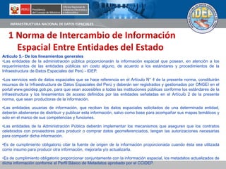 INFRAESTRUCTURA NACIONAL DE DATOS ESPACIALES
1 Norma de Intercambio de Información
Espacial Entre Entidades del Estado
Artículo 5.- De los lineamientos generales
•Las entidades de la administración pública proporcionarán la información espacial que posean, en atención a los
requerimientos de las entidades públicas sin costo alguno, de acuerdo a los estándares y procedimientos de la
Infraestructura de Datos Espaciales del Perú - IDEP.
•Los servicios web de datos espaciales que se hace referencia en el Artículo N° 4 de la presente norma, constituirán
recursos de la Infraestructura de Datos Espaciales del Perú y deberán ser registrados y gestionados por ONGEI en el
portal www.geoidep.gob.pe, para que sean accesibles a todas las instituciones públicas conforme los estándares de la
infraestructura y los lineamientos de acceso definidos por las entidades señaladas en el Artículo 2 de la presente
norma, que sean productoras de la información.
•Las entidades usuarias de información, que reciban los datos espaciales solicitados de una determinada entidad,
deberán abstenerse de distribuir y publicar esta información, salvo como base para acompañar sus mapas temáticos y
solo en el marco de sus competencias y funciones.
•Las entidades de la Administración Pública deberán implementar los mecanismos que aseguren que los contratos
celebrados con proveedores para producir o comprar datos georreferenciados, tengan las autorizaciones necesarias
para compartir dicha información.
•Es de cumplimiento obligatorio citar la fuente de origen de la información proporcionada cuando ésta sea utilizada
como insumo para producir otra información, mejorarla y/o actualizarla.
•Es de cumplimiento obligatorio proporcionar conjuntamente con la información espacial, los metadatos actualizados de
dicha información conforme el Perfil Básico de Metadatos aprobado por el CCIDEP.
 