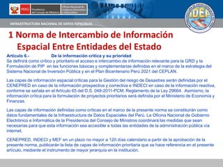 INFRAESTRUCTURA NACIONAL DE DATOS ESPACIALES
Artículo 6.- De la información crítica y su prioridad
Se definirá como crítico y prioritario el acceso e intercambio de información relevante para la GRD y la
Formulación de PIP en las funciones básicas y complementarias definidas en el marco de la estrategia del
Sistema Nacional de Inversión Pública y en el Plan Bicentenario Perú 2021 del CEPLAN.
Las capas de información espacial críticas para la Gestión del riesgo de Desastres serán definidas por el
CENEPRED en caso de la información prospectiva y correctiva e INDECI en caso de la información reactiva,
conforme se señala en el Artículo 65 del D.S. 048-2011-PCM, Reglamento de la Ley 29664. Asimismo, la
información crítica para la formulación de proyectos prioritarios será definida por el Ministerio de Economía y
Finanzas.
Las capas de información definidas como críticas en el marco de la presente norma se constituirán como
datos fundamentales de la Infraestructura de Datos Espaciales del Perú. La Oficina Nacional de Gobierno
Electrónico e Informática de la Presidencia del Consejo de Ministros coordinará las medidas que sean
necesarias para que esta información sea accesible a todas las entidades de la administración pública vía
internet.
CENEPRED, INDECI y MEF en un plazo no mayor a 120 días calendario a partir de la aprobación de la
presente norma, publicarán la lista de capas de información prioritaria que se hace referencia en el presente
artículo, mediante el instrumento de mayor jerarquía en la institución.
1 Norma de Intercambio de Información
Espacial Entre Entidades del Estado
 