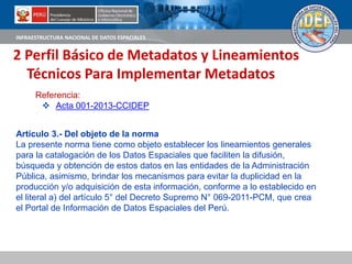 INFRAESTRUCTURA NACIONAL DE DATOS ESPACIALES
2 Perfil Básico de Metadatos y Lineamientos
Técnicos Para Implementar Metadatos
Artículo 3.- Del objeto de la norma
La presente norma tiene como objeto establecer los lineamientos generales
para la catalogación de los Datos Espaciales que faciliten la difusión,
búsqueda y obtención de estos datos en las entidades de la Administración
Pública, asimismo, brindar los mecanismos para evitar la duplicidad en la
producción y/o adquisición de esta información, conforme a lo establecido en
el literal a) del artículo 5° del Decreto Supremo N° 069-2011-PCM, que crea
el Portal de Información de Datos Espaciales del Perú.
Referencia:
 Acta 001-2013-CCIDEP
 