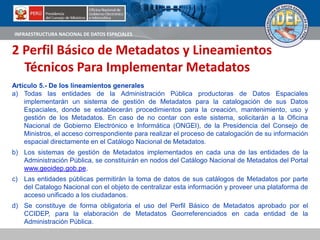 INFRAESTRUCTURA NACIONAL DE DATOS ESPACIALES
2 Perfil Básico de Metadatos y Lineamientos
Técnicos Para Implementar Metadatos
Artículo 5.- De los lineamientos generales
a) Todas las entidades de la Administración Pública productoras de Datos Espaciales
implementarán un sistema de gestión de Metadatos para la catalogación de sus Datos
Espaciales, donde se establecerán procedimientos para la creación, mantenimiento, uso y
gestión de los Metadatos. En caso de no contar con este sistema, solicitarán a la Oficina
Nacional de Gobierno Electrónico e Informática (ONGEI), de la Presidencia del Consejo de
Ministros, el acceso correspondiente para realizar el proceso de catalogación de su información
espacial directamente en el Catálogo Nacional de Metadatos.
b) Los sistemas de gestión de Metadatos implementados en cada una de las entidades de la
Administración Pública, se constituirán en nodos del Catálogo Nacional de Metadatos del Portal
www.geoidep.gob.pe.
c) Las entidades públicas permitirán la toma de datos de sus catálogos de Metadatos por parte
del Catalogo Nacional con el objeto de centralizar esta información y proveer una plataforma de
acceso unificado a los ciudadanos.
d) Se constituye de forma obligatoria el uso del Perfil Básico de Metadatos aprobado por el
CCIDEP, para la elaboración de Metadatos Georreferenciados en cada entidad de la
Administración Pública.
 