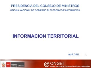 INFORMACION TERRITORIAL Abril, 2011 PRESIDENCIA DEL CONSEJO DE MINISTROS OFICINA NACIONAL DE GOBIERNO ELECTRONICO E INFORMATICA 