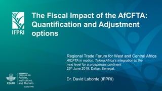 The Fiscal Impact of the AfCFTA:
Quantification and Adjustment
options
Dr. David Laborde (IFPRI)
Regional Trade Forum for West and Central Africa
AfCFTA in motion: Taking Africa’s integration to the
next level for a prosperous continent
25th June 2019, Dakar, Senegal.
 
