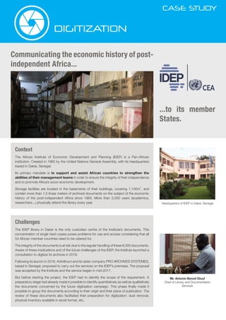 CASE STUDY
DIGITIZATION
Communicating the economic history of post-
independent Africa...
...to its member
States.
Headquarters of IDEP in Dakar, Senegal
Mr. Antonin Benoit Diouf
Chief of Library and Documentation
Services
Context
The African Institute of Economic Development and Planning (IDEP) is a Pan-African
institution. Created in 1962 by the United Nations General Assembly, with its headquarters
based in Dakar, Senegal.
Its primary mandate is to support and assist African countries to strengthen the
abilities of their management teams in order to ensure the integrity of their independence
and to promote Africa’s socio-economic development.
Storage facilities are located in the basements of their buildings, covering 1,100m
2
, and
contain more than 1,5 linear meters of archived documents on the subject of the economic
history of the post-independent Africa since 1963. More than 2,000 users (academics,
researchers...) physically attend the library every year.
Challenges
The IDEP library in Dakar is the only custodian centre of the Institute’s documents. This
concentration of single hard copies poses problems for use and access considering that all
54 African member countries need to be catered for.
The integrity of the documents is at risk due to the regular handling of these 6,000 documents.
Aware of these implications and of the future challenges of the IDEP, the Institute launched a
consultation to digitize its archives in 2016.
Following its launch in 2016, Arkhênum and its sister company PRO ARCHIVES SYSTEMES,
based in Senegal, proposed to carry out the services on the IDEP’s premises. The proposal
was accepted by the Institute and the service began in mid-2017.
But before starting the project, the IDEP had to identify the scope of the requirement. A
preparatory stage had already made it possible to identify quantitatively as well as qualitatively
the documents concerned by the future digitization campaign. This phase finally made it
possible to group the documents according to their origin and their place of publication. The
review of these documents also facilitated their preparation for digitization: dust removal,
physical inventory available in excel format, etc.
 