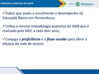 Conjuga a proficiência e o fluxo escolar para aferir a
eficácia da rede de ensino:
PRINCIPAIS ASPECTOS DO IDEPE
Índice que avalia o anualmente o desempenho da
Educação Básica em Pernambuco;
Utiliza a mesma metodologia avaliativa do IDEB que é
realizado pelo MEC a cada dois anos;
 
