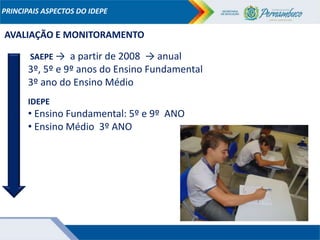 PRINCIPAIS ASPECTOS DO IDEPE
AVALIAÇÃO E MONITORAMENTO
SAEPE → a partir de 2008 → anual
3º, 5º e 9º anos do Ensino Fundamental
3º ano do Ensino Médio
IDEPE
• Ensino Fundamental: 5º e 9º ANO
• Ensino Médio 3º ANO
 