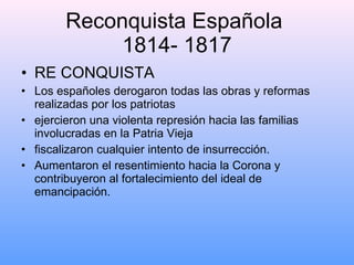 Reconquista Española  1814- 1817 RE CONQUISTA Los españoles derogaron todas las obras y reformas realizadas por los patriotas ejercieron una violenta represión hacia las familias involucradas en la Patria Vieja  fiscalizaron cualquier intento de insurrección. Aumentaron el resentimiento hacia la Corona y contribuyeron al fortalecimiento del ideal de emancipación. 