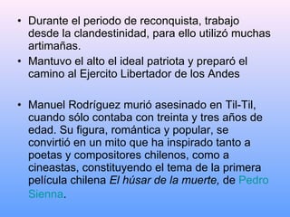 Durante el periodo de reconquista, trabajo desde la clandestinidad, para ello utilizó muchas artimañas. Mantuvo el alto el ideal patriota y preparó el camino al Ejercito Libertador de los Andes Manuel Rodríguez murió asesinado en Til-Til, cuando sólo contaba con treinta y tres años de edad. Su figura, romántica y popular, se convirtió en un mito que ha inspirado tanto a poetas y compositores chilenos, como a cineastas, constituyendo el tema de la primera película chilena  El húsar de la muerte,  de  Pedro  Sienna .   