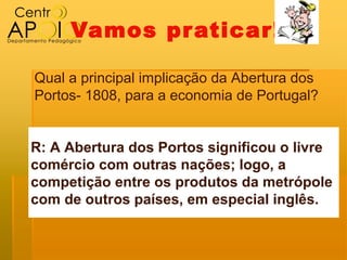 Vamos pr aticar!

Qual a principal implicação da Abertura dos
Portos- 1808, para a economia de Portugal?


R: A Abertura dos Portos significou o livre
comércio com outras nações; logo, a
competição entre os produtos da metrópole
com de outros países, em especial inglês.
 