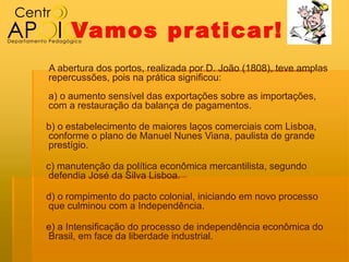 Vamos pr aticar!
A abertura dos portos, realizada por D. João (1808), teve amplas
repercussões, pois na prática significou:
a) o aumento sensível das exportações sobre as importações,
com a restauração da balança de pagamentos.

b) o estabelecimento de maiores laços comerciais com Lisboa,
conforme o plano de Manuel Nunes Viana, paulista de grande
prestígio.

c) manutenção da política econômica mercantilista, segundo
defendia José da Silva Lisboa.

d) o rompimento do pacto colonial, iniciando em novo processo
que culminou com a Independência.

e) a Intensificação do processo de independência econômica do
Brasil, em face da liberdade industrial.
 
