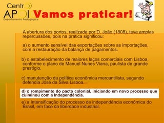 Vamos pr aticar!
A abertura dos portos, realizada por D. João (1808), teve amplas
repercussões, pois na prática significou:
a) o aumento sensível das exportações sobre as importações,
com a restauração da balança de pagamentos.

b) o estabelecimento de maiores laços comerciais com Lisboa,
conforme o plano de Manuel Nunes Viana, paulista de grande
prestígio.

c) manutenção da política econômica mercantilista, segundo
defendia José da Silva Lisboa.
d) o rompimento do pacto colonial, iniciando em novo processo que
culminou com a Independência.
e) a Intensificação do processo de independência econômica do
Brasil, em face da liberdade industrial.
 