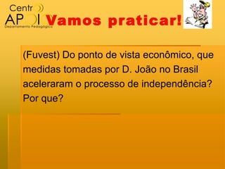 Vamos pr aticar!

(Fuvest) Do ponto de vista econômico, que
medidas tomadas por D. João no Brasil
aceleraram o processo de independência?
Por que?
 