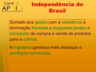 Independência do
               Brasil

Somado aos gastos com a resistência a
dominação francesa,a burguesia perdeu o
monopólio de compra e venda de produtos
para a colônia.
A Inglaterra ganhava mais destaque e
privilégios comerciais.
 