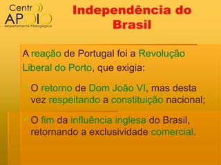 Independência do
                Brasil

A reação de Portugal foi a Revolução
Liberal do Porto, que exigia:
O retorno de Dom João VI, mas desta
 vez respeitando a constituição nacional;
O fim da influência inglesa do Brasil,
 retornando a exclusividade comercial.
 