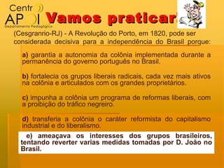 Vamos pr aticar!
(Cesgranrio-RJ) - A Revolução do Porto, em 1820, pode ser
considerada decisiva para a independência do Brasil porque:
  a) garantia a autonomia da colônia implementada durante a
  permanência do governo português no Brasil.

  b) fortalecia os grupos liberais radicais, cada vez mais ativos
  na colônia e articulados com os grandes proprietários.

  c) impunha a colônia um programa de reformas liberais, com
  a proibição do tráfico negreiro.

   d) transferia a colônia o caráter reformista do capitalismo
   industrial e do liberalismo.
     e) ameaçava os interesses dos grupos brasileiros,
  tentando reverter varias medidas tomadas por D. João no
  Brasil.
 