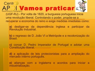 Vamos pr aticar!
(UGF-RJ) - Por volta de 1820, a burguesia portuguesa inicia
uma revolução liberal. Controlando o poder, propõe-se a
recuperar a economia do reino e exige medidas imediatas como:
  a) desligar-se da dependência inglesa e participar da
  Revolução Industrial.

  b) o regresso de D. João VI a Metrópole e a recolonização do
  Brasil.

  c) coroar D. Pedro Imperador de Portugal e adotar uma
  Constituição liberal.

  d) a aplicação de leis protecionistas para a ampliação do
  mercado interno português.

  e) alianças com a Inglaterra e acordos para iniciar a
  industrialização.
 