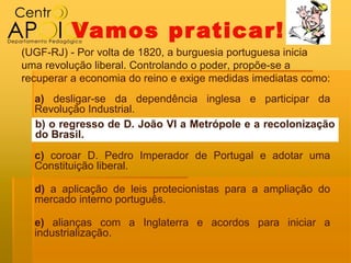 Vamos pr aticar!
(UGF-RJ) - Por volta de 1820, a burguesia portuguesa inicia
uma revolução liberal. Controlando o poder, propõe-se a
recuperar a economia do reino e exige medidas imediatas como:
  a) desligar-se da dependência inglesa e participar da
  Revolução Industrial.
  b) o regresso de D. João VI a Metrópole e a recolonização
  do Brasil.
  c) coroar D. Pedro Imperador de Portugal e adotar uma
  Constituição liberal.

  d) a aplicação de leis protecionistas para a ampliação do
  mercado interno português.

  e) alianças com a Inglaterra e acordos para iniciar a
  industrialização.
 