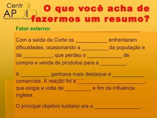 O que você acha de
      fazer mos um resumo?
Fator externo:

Com a saída da Corte os ___________ enfrentaram
dificuldades, ocasionando a _________ da população e
da __________, que perdeu o ____________ de
compra e venda de produtos para a _________.

A __________ ganhava mais destaque e ___________
comerciais. A reação foi a _______________________,
que exigia a volta de _________ e fim da influência
inglesa.

O principal objetivo lusitano era a ________________.
 