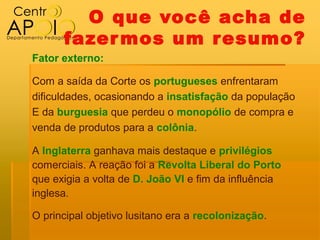O que você acha de
      fazer mos um resumo?
Fator externo:

Com a saída da Corte os portugueses enfrentaram
dificuldades, ocasionando a insatisfação da população
E da burguesia que perdeu o monopólio de compra e
venda de produtos para a colônia.

A Inglaterra ganhava mais destaque e privilégios
comerciais. A reação foi a Revolta Liberal do Porto
que exigia a volta de D. João VI e fim da influência
inglesa.

O principal objetivo lusitano era a recolonização.
 