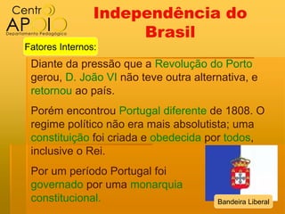 Independência do
                     Brasil
Fatores Internos:
 Diante da pressão que a Revolução do Porto
 gerou, D. João VI não teve outra alternativa, e
 retornou ao país.
 Porém encontrou Portugal diferente de 1808. O
 regime político não era mais absolutista; uma
 constituição foi criada e obedecida por todos,
 inclusive o Rei.
 Por um período Portugal foi
 governado por uma monarquia
 constitucional.                       Bandeira Liberal
 