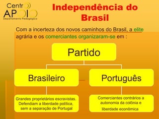 Independência do
                         Brasil
Com a incerteza dos novos caminhos do Brasil, a elite
agrária e os comerciantes organizaram-se em :


                             Partido

      Brasileiro                       Português

Grandes proprietários escravistas.   Comerciantes contrários a
 Defendiam a liberdade política,      autonomia da colônia e
  sem a separação de Portugal          liberdade econômica
 