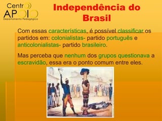 Independência do
                  Brasil
Com essas características, é possível classificar os
partidos em: colonialistas- partido português e
anticolonialistas- partido brasileiro.
Mas perceba que nenhum dos grupos questionava a
escravidão, essa era o ponto comum entre eles.
 