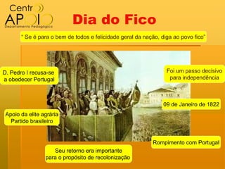 Dia do Fico
       “ Se é para o bem de todos e felicidade geral da nação, diga ao povo fico”




D. Pedro I recusa-se                                             Foi um passo decisivo
a obedecer Portugal                                               para independência



                                                                09 de Janeiro de 1822
 Apoio da elite agrária
   Partido brasileiro


                                                           Rompimento com Portugal
                    Seu retorno era importante
                 para o propósito de recolonização
 