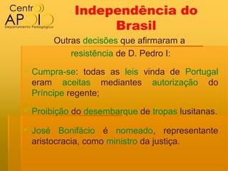 Independência do
                 Brasil
       Outras decisões que afirmaram a
           resistência de D. Pedro I:
 Cumpra-se: todas as leis vinda de Portugal
  eram aceitas mediantes autorização do
  Príncipe regente;
 Proibição do desembarque de tropas lusitanas.

 José Bonifácio é nomeado, representante
  aristocracia, como ministro da justiça.
 