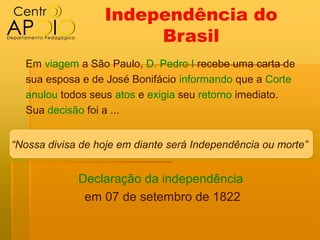 Independência do
                       Brasil
  Em viagem a São Paulo, D. Pedro I recebe uma carta de
  sua esposa e de José Bonifácio informando que a Corte
  anulou todos seus atos e exigia seu retorno imediato.
  Sua decisão foi a ...


“Nossa divisa de hoje em diante será Independência ou morte”


             Declaração da independência
              em 07 de setembro de 1822
 