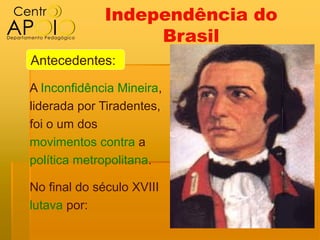 Independência do
                  Brasil
Antecedentes:

A Inconfidência Mineira,
liderada por Tiradentes,
foi o um dos
movimentos contra a
política metropolitana.

No final do século XVIII
lutava por:
 
