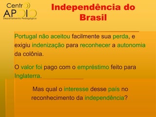 Independência do
                  Brasil

Portugal não aceitou facilmente sua perda, e
exigiu indenização para reconhecer a autonomia
da colônia.

O valor foi pago com o empréstimo feito para
Inglaterra.

       Mas qual o interesse desse país no
      reconhecimento da independência?
 