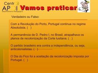 Vamos pr aticar!
Verdadeiro ou Falso:

Com a Revolução do Porto, Portugal continua no regime
Absolutista. ( )

A permanência de D. Pedro I, no Brasil, atrapalhava os
planos de recolonização da Corte lusitana. ( )

O partido brasileiro era contra a independência, ou seja,
anticolonialistas. ( )

O Dia do Fico foi a aceitação da recolonização imposta por
Portugal. ( )
 