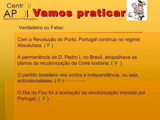 Vamos pr aticar!
Verdadeiro ou Falso:

Com a Revolução do Porto, Portugal continua no regime
Absolutista. ( F )

A permanência de D. Pedro I, no Brasil, atrapalhava os
planos de recolonização da Corte lusitana. ( V )

O partido brasileiro era contra a independência, ou seja,
anticolonialistas. ( F )

O Dia do Fico foi a aceitação da recolonização imposta por
Portugal. ( F )
 