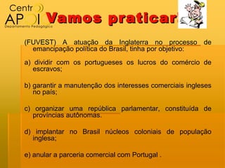 Vamos pr aticar!
(FUVEST) A atuação da Inglaterra no processo de
  emancipação política do Brasil, tinha por objetivo:
a) dividir com os portugueses os lucros do comércio de
   escravos;

b) garantir a manutenção dos interesses comerciais ingleses
   no país;

c) organizar uma república parlamentar, constituída de
   províncias autônomas.

d) implantar no Brasil núcleos coloniais de população
  inglesa;

e) anular a parceria comercial com Portugal .
 