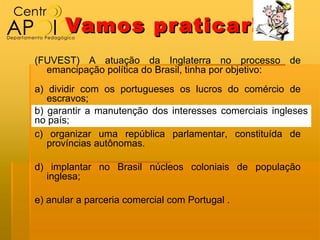 Vamos pr aticar!
(FUVEST) A atuação da Inglaterra no processo de
  emancipação política do Brasil, tinha por objetivo:
a) dividir com os portugueses os lucros do comércio de
   escravos;
b) garantir a manutenção dos interesses comerciais ingleses
no país;
c) organizar uma república parlamentar, constituída de
   províncias autônomas.

d) implantar no Brasil núcleos coloniais de população
  inglesa;

e) anular a parceria comercial com Portugal .
 
