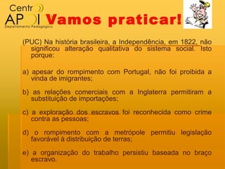 Vamos pr aticar!
(PUC) Na história brasileira, a Independência, em 1822, não
  significou alteração qualitativa do sistema social. Isto
  porque:

a) apesar do rompimento com Portugal, não foi proibida a
   vinda de imigrantes;
b) as relações comerciais com a Inglaterra permitiram a
   substituição de importações;
c) a exploração dos escravos foi reconhecida como crime
   contra as pessoas;
d) o rompimento com a metrópole permitiu legislação
  favorável à distribuição de terras;
e) a organização do trabalho persistiu baseada no braço
   escravo.
 