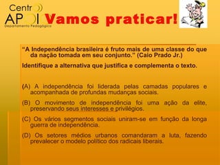 Vamos pr aticar!

“A Independência brasileira é fruto mais de uma classe do que
  da nação tomada em seu conjunto.” (Caio Prado Jr.)
Identifique a alternativa que justifica e complementa o texto.


(A) A independência foi liderada pelas camadas populares e
   acompanhada de profundas mudanças sociais.
(B) O movimento de independência foi uma ação da elite,
   preservando seus interesses e privilégios.
(C) Os vários segmentos sociais uniram‐se em função da longa
   guerra de independência.
(D) Os setores médios urbanos comandaram a luta, fazendo
   prevalecer o modelo político dos radicais liberais.
 