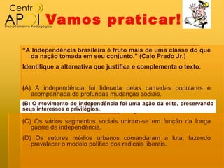 Vamos pr aticar!

“A Independência brasileira é fruto mais de uma classe do que
  da nação tomada em seu conjunto.” (Caio Prado Jr.)
Identifique a alternativa que justifica e complementa o texto.


(A) A independência foi liderada pelas camadas populares e
   acompanhada de profundas mudanças sociais.
(B) OO movimento independência foi uma ação da elite, preservando
(B) movimento de de independência foi uma ação da elite,
seus interesses e privilégios.
   preservando seus interesses e privilégios.
(C) Os vários segmentos sociais uniram‐se em função da longa
   guerra de independência.
(D) Os setores médios urbanos comandaram a luta, fazendo
   prevalecer o modelo político dos radicais liberais.
 