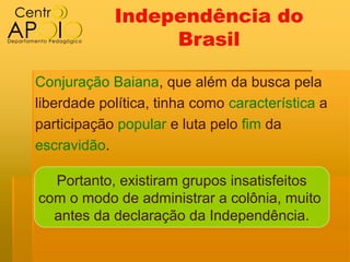 Independência do
                 Brasil

Conjuração Baiana, que além da busca pela
liberdade política, tinha como característica a
participação popular e luta pelo fim da
escravidão.

  Portanto, existiram grupos insatisfeitos
com o modo de administrar a colônia, muito
  antes da declaração da Independência.
 