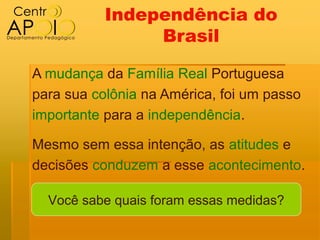 Independência do
                Brasil

A mudança da Família Real Portuguesa
para sua colônia na América, foi um passo
importante para a independência.

Mesmo sem essa intenção, as atitudes e
decisões conduzem a esse acontecimento.

  Você sabe quais foram essas medidas?
 