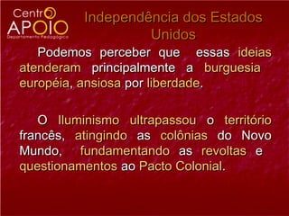 Independência dos Estados
                   Unidos
   Podemos perceber que essas ideias
atenderam principalmente a burguesia
européia, ansiosa por liberdade.

   O Iluminismo ultrapassou o território
francês, atingindo as colônias do Novo
Mundo, fundamentando as revoltas e
questionamentos ao Pacto Colonial.
 
