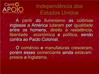 Independência dos
              Estados Unidos
    A partir do Iluminismo as colônias
inglesas a América lutaram por igualdade
entre os homens, direito à resistência,
liberdade econômica e política, sendo
contra ao Pacto Colonial.
   O comércio e manufaturas cresceram,
porém esses comerciante ainda estavam
presos a Inglaterra.
 