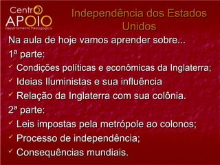 Independência dos Estados
                          Unidos
Na aula de hoje vamos aprender sobre...
1ª parte:
   Condições políticas e econômicas da Inglaterra;
 Ideias Iluministas e sua influência
 Relação da Inglaterra com sua colônia.

2ª parte:
 Leis impostas pela metrópole ao colonos;

 Processo de independência;

 Consequências mundiais.
 