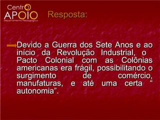 Resposta:


Devido a Guerra dos Sete Anos e ao
início da Revolução Industrial, o
Pacto Colonial com as Colônias
americanas era frágil, possibilitando o
surgimento        de         comércio,
manufaturas, e até uma certa “
autonomia”.
 