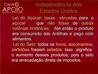 Independência dos
               Estados Unidos
 Lei do Açúcar: taxas elevadas para o
  açúcar       que não fosse de outras
  colônias britânicas. Até então o produto
  era consumido das Antilhas e pago com
  alimentos.
 Lei do Selo: todos os livros, documentos,
 certidões fossem selados. Isso significa
 o aumento desses produtos, pois o selo
 era arrecadação direta de impostos.
 