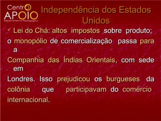 Independência dos Estados
                  Unidos
 Lei do Chá: altos impostos sobre produto;
o monopólio de comercialização passa para
  a
Companhia das Índias Orientais, com sede
  em
Londres. Isso prejudicou os burgueses da
colônia    que     participavam do comércio
internacional.
 