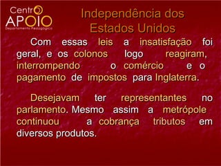 Independência dos
               Estados Unidos
    Com essas leis a insatisfação foi
geral, e os colonos   logo     reagiram,
interrompendo       o comércio      e o
pagamento de impostos para Inglaterra.

   Desejavam     ter   representantes no
parlamento. Mesmo assim a metrópole
continuou       a cobrança tributos em
diversos produtos.
 