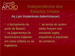 Independência dos
                  Estados Unidos
     As Leis Intoleráveis determinavam:

 o fechamento do         as terras do centro-
porto de Boston;         oeste ficaram sob
 os julgamentos de      comando inglês,
funcionários ingleses,   impedindo a expansão
em outra colônia ou na   do comércio.
Inglaterra;
 