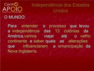 Independência dos Estados
                     Unidos
O MUNDO:

 Para entender o processo que levou
 a independência das 13 colônias da
 América,vamos       viajar até  o velho
 continente e saber quais as alterações
 que     influenciaram a emancipação da
 Nova Inglaterra.
 
