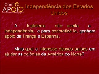 Independência dos Estados
                  Unidos

     A     Inglaterra  não aceita        a
independência, e para concretizá-la, ganham
apoio da França e Espanha.

     Mais qual o interesse desses países em
ajudar as colônias da América do Norte?
 