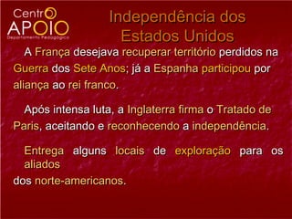 Independência dos
                     Estados Unidos
   A França desejava recuperar território perdidos na
Guerra dos Sete Anos; já a Espanha participou por
aliança ao rei franco.

  Após intensa luta, a Inglaterra firma o Tratado de
Paris, aceitando e reconhecendo a independência.

  Entrega alguns locais de exploração para os
  aliados
dos norte-americanos.
 